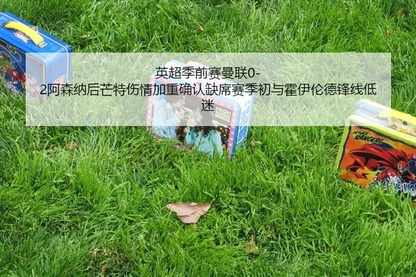 英超季前赛曼联0-2阿森纳后芒特伤情加重确认缺席赛季初与霍伊伦德锋线低迷