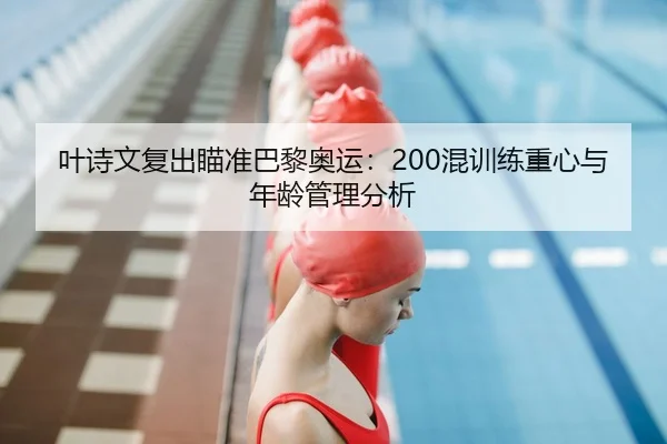 叶诗文复出瞄准巴黎奥运：200混训练重心与年龄管理分析
